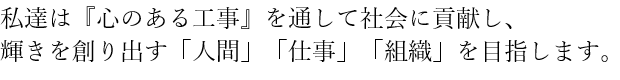 私達は『心のある工事』を通して社会に貢献し、輝きを創り出す「人間」「仕事」「組織」を目指します。